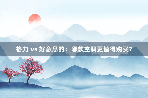 格力 vs 好意思的：哪款空调更值得购买？